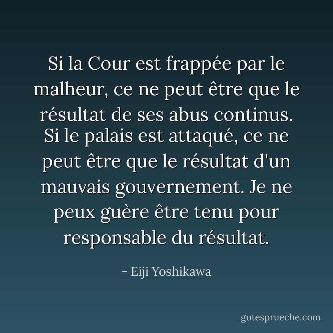 Si la Cour est frappée par le malheur, ce ne peut être que le résultat de ses abus continus. Si le palais est attaqué, ce ne peut être que le résultat d'un mauvais gouvernement. Je ne peux guère être tenu pour responsable du résultat. - Eiji Yoshikawa