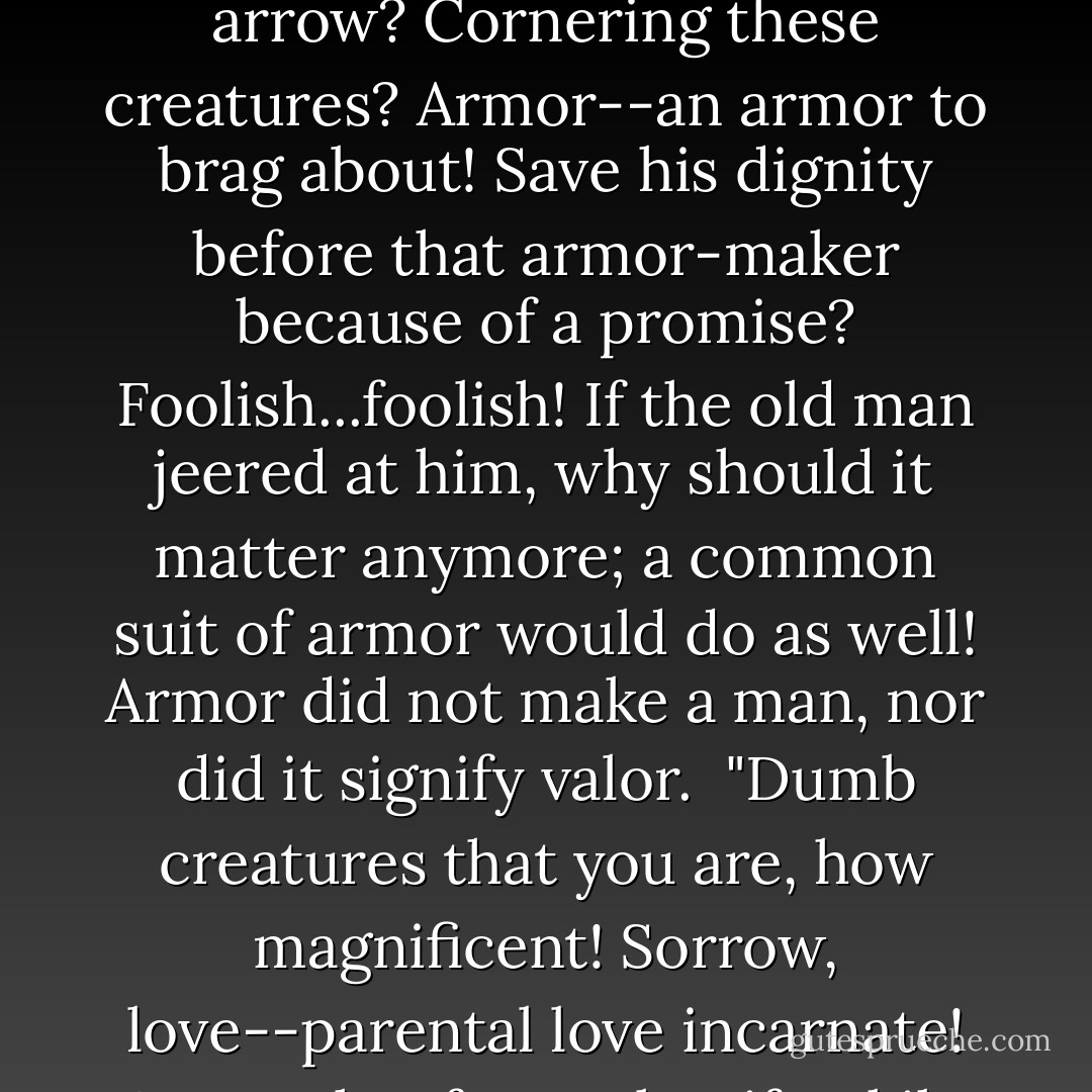 Ah, you pitiful, pitiful creatures! Beautiful family! Nobler far than stupid men..." he cried softly to himself. What was he doing here with his arrow? Cornering these creatures? Armor--an armor to brag about! Save his dignity before that armor-maker because of a promise? Foolish...foolish! If the old man jeered at him, why should it matter anymore; a common suit of armor would do as well! Armor did not make a man, nor did it signify valor.<br /><br />"Dumb creatures that you are, how magnificent! Sorrow, love--parental love incarnate! Were I that fox--what if Tokiko and Shigemori were trapped like this? Even the beast can rise above itself--could I as much? - Eiji Yoshikawa