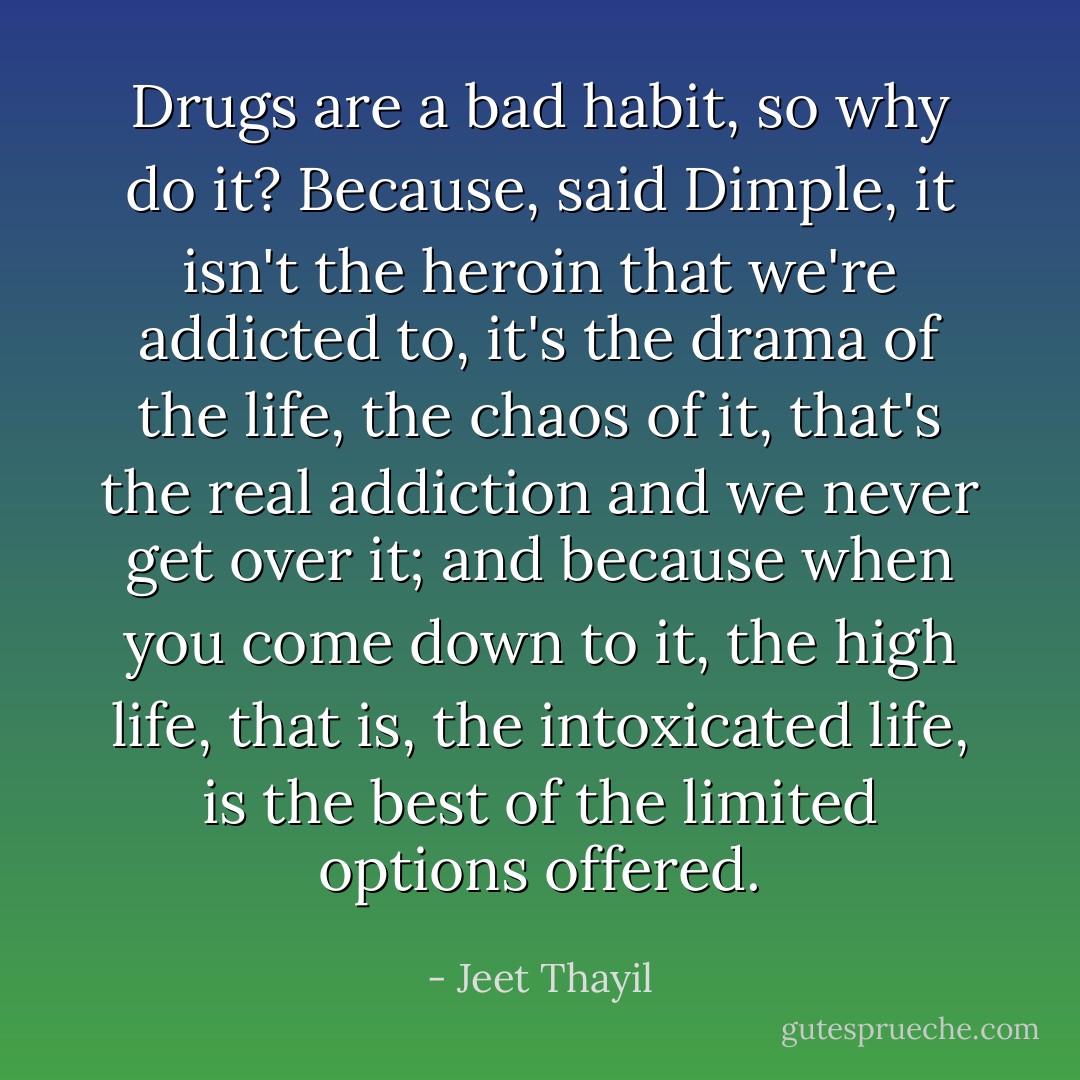 Drugs are a bad habit, so why do it? Because, said Dimple, it isn't the heroin that we're addicted to, it's the drama of the life, the chaos of it, that's the real addiction and we never get over it; and because when you come down to it, the high life, that is, the intoxicated life, is the best of the limited options offered. - Jeet Thayil