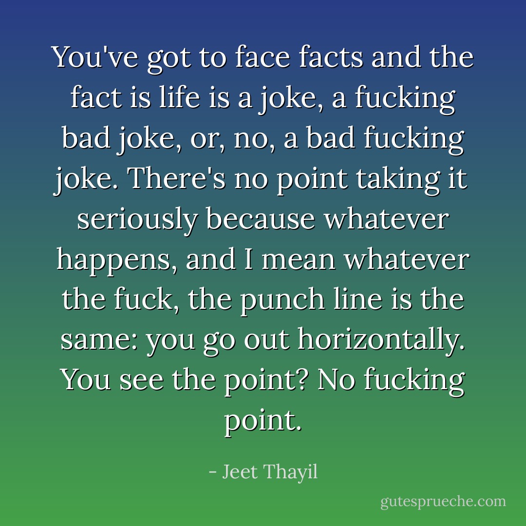 You've got to face facts and the fact is life is a joke, a fucking bad joke, or, no, a bad fucking joke. There's no point taking it seriously because whatever happens, and I mean whatever the fuck, the punch line is the same: you go out horizontally. You see the point? No fucking point. - Jeet Thayil