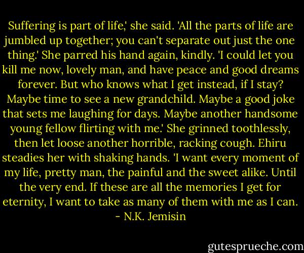 Suffering is part of life,' she said. 'All the parts of life are jumbled up together; you can't separate out just the one thing.' She parred his hand again, kindly. 'I could let you kill me now, lovely man, and have peace and good dreams forever. But who knows what I get instead, if I stay? Maybe time to see a new grandchild. Maybe a good joke that sets me laughing for days. Maybe another handsome young fellow flirting with me.' She grinned toothlessly, then let loose another horrible, racking cough. Ehiru steadies her with shaking hands. 'I want every moment of my life, pretty man, the painful and the sweet alike. Until the very end. If these are all the memories I get for eternity, I want to take as many of them with me as I can. - N.K. Jemisin