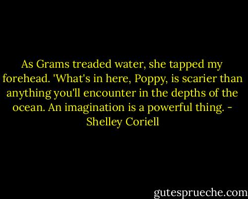 As Grams treaded water, she tapped my forehead. 'What's in here, Poppy, is scarier than anything you'll encounter in the depths of the ocean. An imagination is a powerful thing. - Shelley Coriell