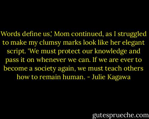Words define us,' Mom continued, as I struggled to make my clumsy marks look like her elegant script. 'We must protect our knowledge and pass it on whenever we can. If we are ever to become a society again, we must teach others how to remain human. - Julie Kagawa