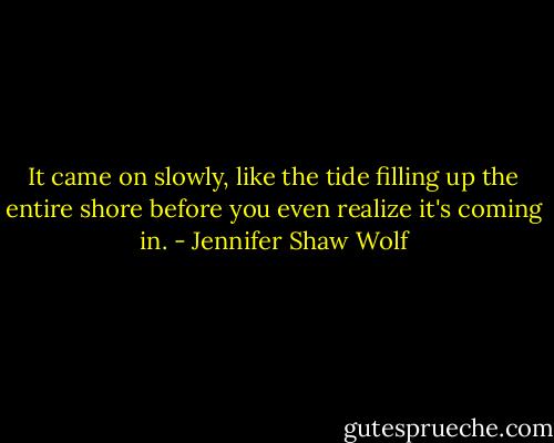 It came on slowly, like the tide filling up the entire shore before you even realize it's coming in. - Jennifer Shaw Wolf