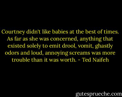 Courtney didn't like babies at the best of times. As far as she was concerned, anything that existed solely to emit drool, vomit, ghastly odors and loud, annoying screams was more trouble than it was worth. - Ted Naifeh
