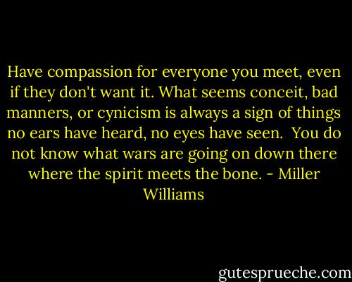 Have compassion for everyone you meet, even if they don't want it. What seems conceit, bad manners, or cynicism is always a sign of things no ears have heard, no eyes have seen. <br />You do not know what wars are going on down there where the spirit meets the bone. - Miller Williams