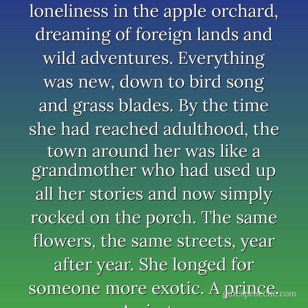 Her childhood had been magical, hours spent in ecstatic loneliness in the apple orchard, dreaming of foreign lands and wild adventures. Everything was new, down to bird song and grass blades. By the time she had reached adulthood, the town around her was like a grandmother who had used up all her stories and now simply rocked on the porch. The same flowers, the same streets, year after year. She longed for someone more exotic. A prince. A pirate. - Kathy Hepinstall