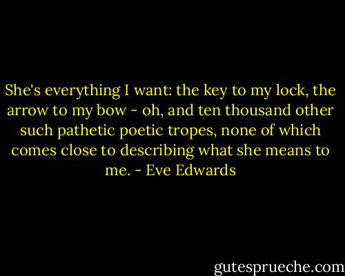 She's everything I want: the key to my lock, the arrow to my bow - oh, and ten thousand other such pathetic poetic tropes, none of which comes close to describing what she means to me. - Eve Edwards