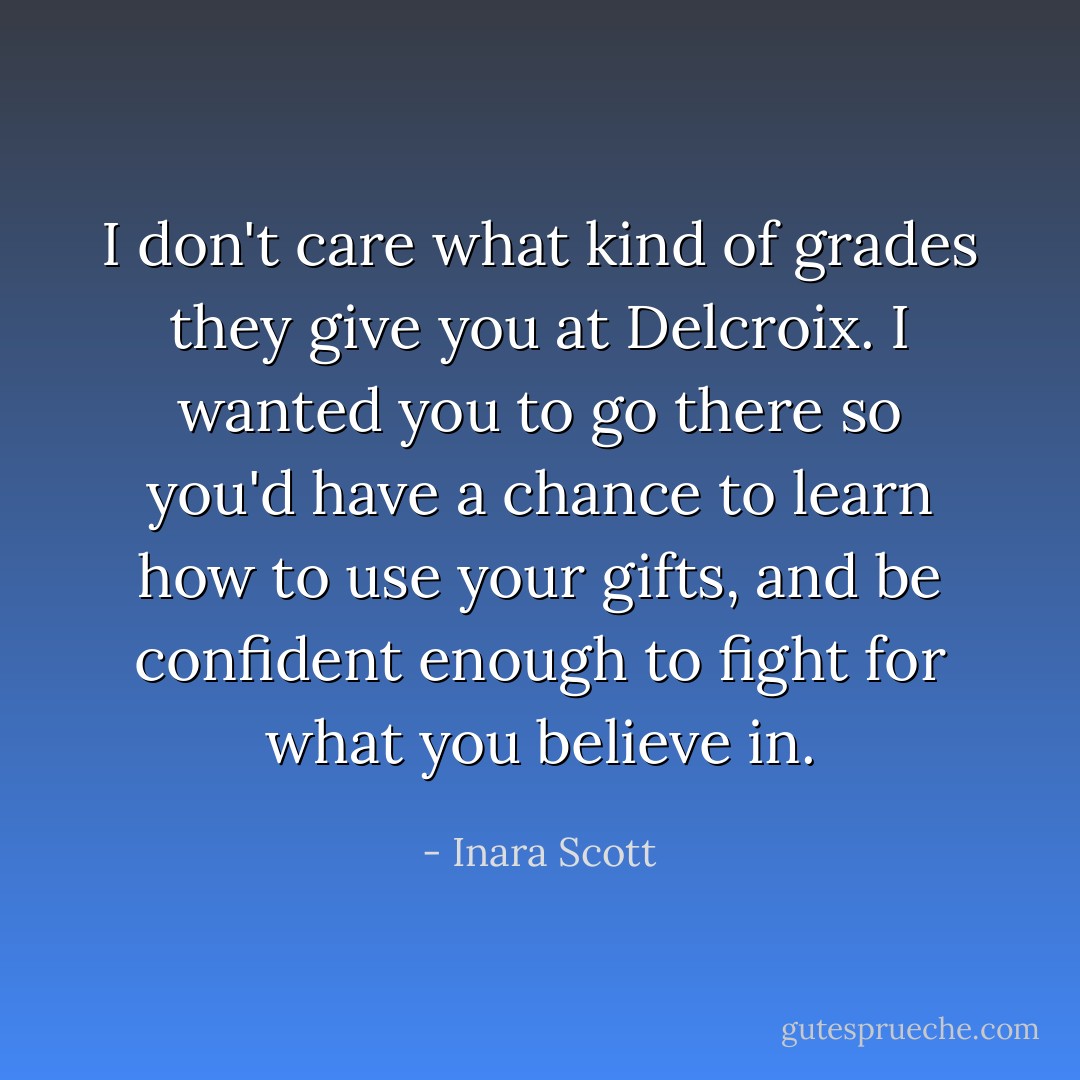 I don't care what kind of grades they give you at Delcroix. I wanted you to go there so you'd have a chance to learn how to use your gifts, and be confident enough to fight for what you believe in. - Inara Scott