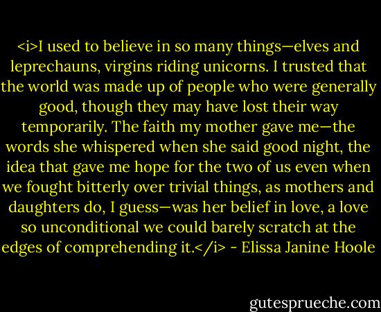 <i>I used to believe in so many things—elves and leprechauns, virgins riding unicorns. I trusted that the world was made up of people who were generally good, though they may have lost their way temporarily. The faith my mother gave me—the words she whispered when she said good night, the idea that gave me hope for the two of us even when we fought bitterly over trivial things, as mothers and daughters do, I guess—was her belief in love, a love so unconditional we could barely scratch at the edges of comprehending it.</i> - Elissa Janine Hoole