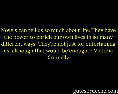 Novels can tell us so much about life. They have the power to enrich our own lives in so many different ways. They're not just for entertaining us, although that would be enough. - Victoria Connelly