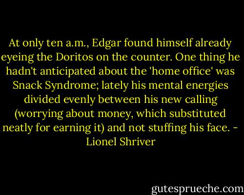 At only ten a.m., Edgar found himself already eyeing the Doritos on the counter. One thing he hadn't anticipated about the 'home office' was Snack Syndrome; lately his mental energies divided evenly between his new calling (worrying about money, which substituted neatly for earning it) and not stuffing his face. - Lionel Shriver