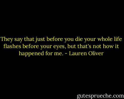They say that just before you die your whole life flashes before your eyes, but that's not how it happened for me. - Lauren Oliver