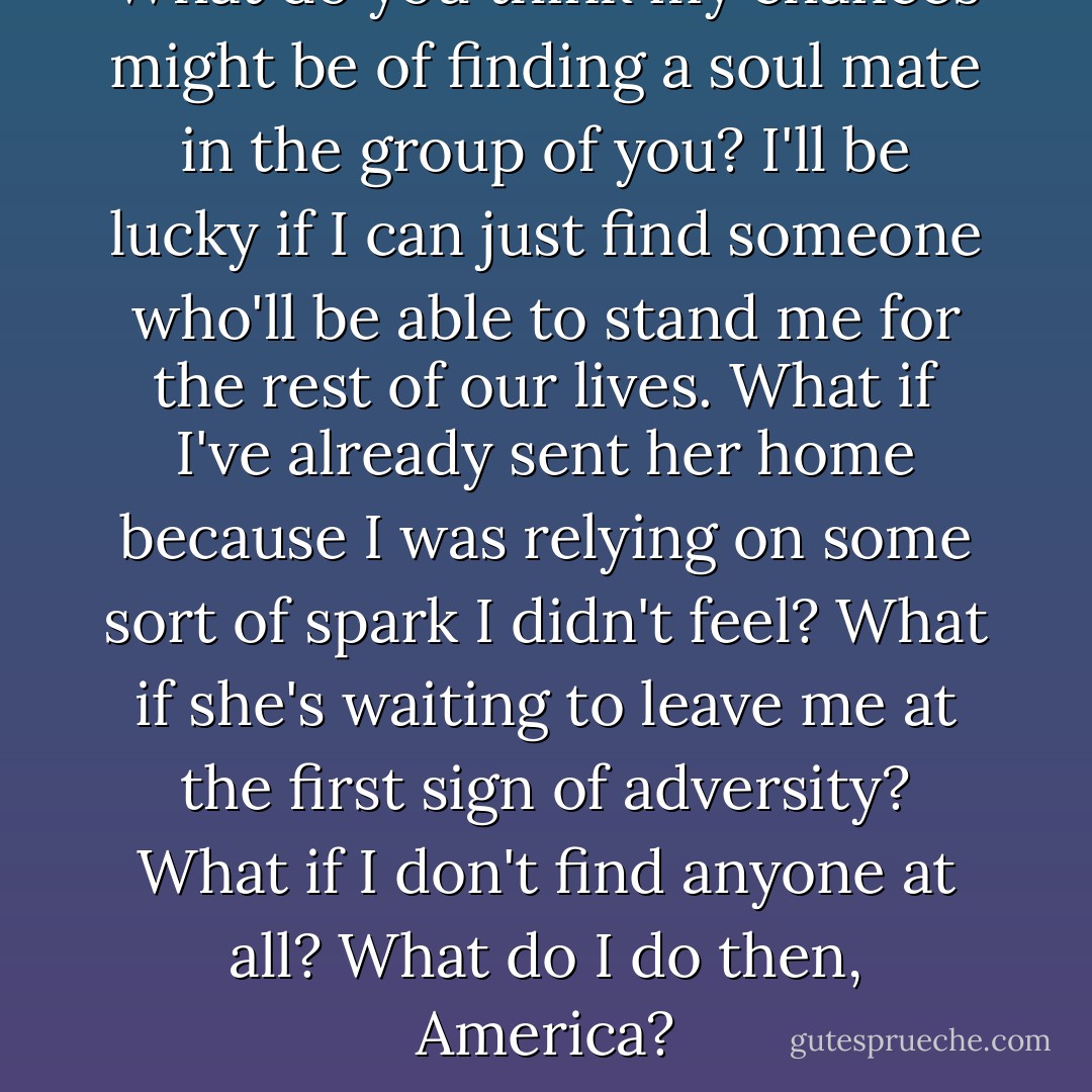 What do you think my chances might be of finding a soul mate in the group of you? I'll be lucky if I can just find someone who'll be able to stand me for the rest of our lives. What if I've already sent her home because I was relying on some sort of spark I didn't feel? What if she's waiting to leave me at the first sign of adversity? What if I don't find anyone at all? What do I do then, America? - Kiera Cass