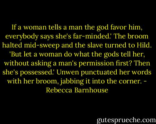 If a woman tells a man the god favor him, everybody says she's far-minded.' The broom halted mid-sweep and the slave turned to Hild. 'But let a woman do what the gods tell her, without asking a man's permission first? Then she's possessed.' Unwen punctuated her words with her broom, jabbing it into the corner. - Rebecca Barnhouse