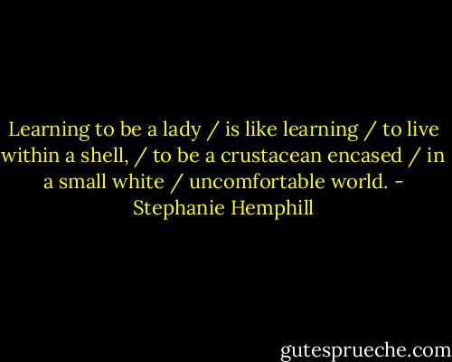 Learning to be a lady / is like learning / to live within a shell, / to be a crustacean encased / in a small white / uncomfortable world. - Stephanie Hemphill