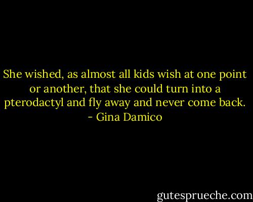 She wished, as almost all kids wish at one point or another, that she could turn into a pterodactyl and fly away and never come back. - Gina Damico