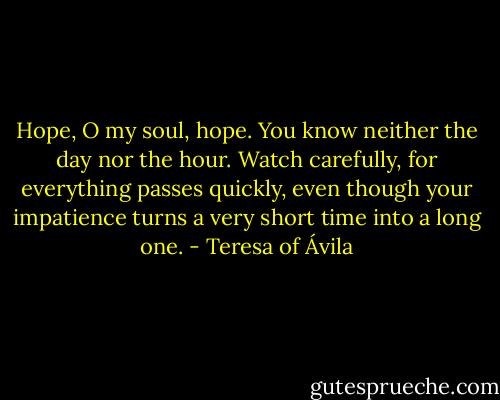 Hope, O my soul, hope. You know neither the day nor the hour. Watch carefully, for everything passes quickly, even though your impatience turns a very short time into a long one. - Teresa of Ávila