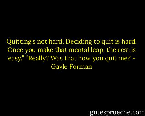 Quitting’s not hard. Deciding to quit is hard. Once you make that mental leap, the rest is easy.”<br />“Really? Was that how you quit me? - Gayle Forman