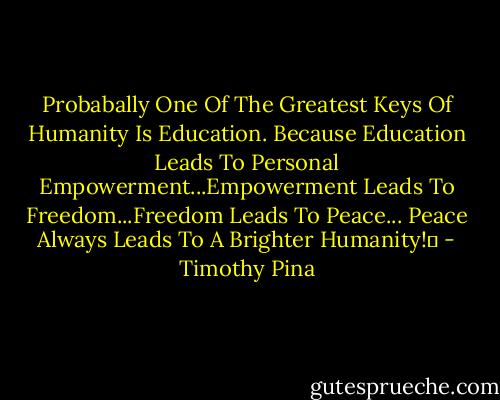 Probabally One Of The Greatest Keys Of Humanity Is Education. Because Education Leads To Personal Empowerment...Empowerment Leads To Freedom...Freedom Leads To Peace...<br />Peace Always Leads To A Brighter Humanity!✌ - Timothy Pina