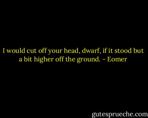 I would cut off your head, dwarf, if it stood but a bit higher off the ground. - Eomer