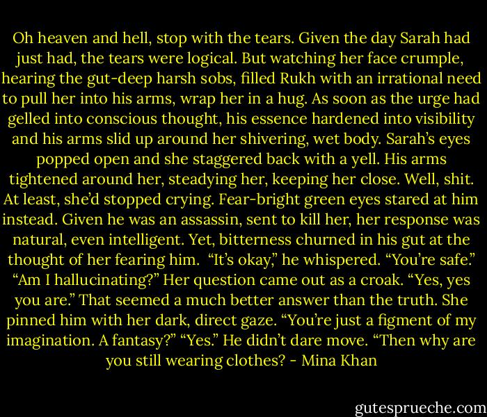 Oh heaven and hell, stop with the tears. Given the day Sarah had just had, the tears were logical. But watching her face crumple, hearing the gut-deep harsh sobs, filled Rukh with an irrational need to pull her into his arms, wrap her in a hug.<br />As soon as the urge had gelled into conscious thought, his essence hardened into visibility and his arms slid up around her shivering, wet body.<br />Sarah’s eyes popped open and she staggered back with a yell.<br />His arms tightened around her, steadying her, keeping her close. Well, shit. At least, she’d stopped<br />crying.<br />Fear-bright green eyes stared at him instead.<br />Given he was an assassin, sent to kill her, her response was natural, even intelligent. Yet, bitterness churned in his gut at the thought of her fearing him. <br />“It’s okay,” he whispered. “You’re safe.”<br />“Am I hallucinating?” Her question came out as a croak.<br />“Yes, yes you are.” That seemed a much better answer than the truth.<br />She pinned him with her dark, direct gaze. “You’re just a figment of my imagination. A fantasy?”<br />“Yes.” He didn’t dare move.<br />“Then why are you still wearing clothes? - Mina Khan