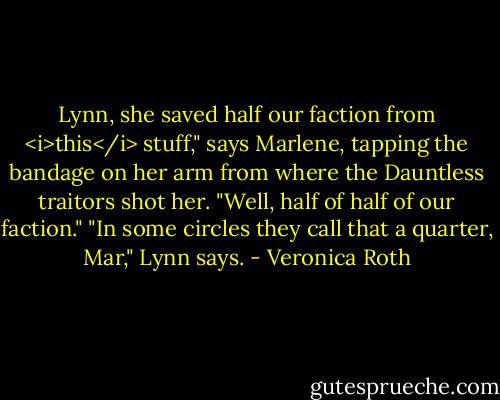 Lynn, she saved half our faction from <i>this</i> stuff," says Marlene, tapping the bandage on her arm from where the Dauntless traitors shot her. "Well, half of half of our faction."<br />"In some circles they call that a quarter, Mar," Lynn says. - Veronica Roth