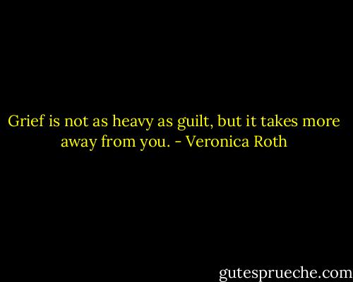 Grief is not as heavy as guilt, but it takes more away from you. - Veronica Roth