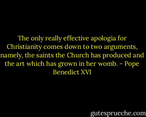 The only really effective apologia for Christianity comes down to two arguments, namely, the saints the Church has produced and the art which has grown in her womb. - Pope Benedict XVI