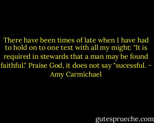 There have been times of late when I have had to hold on to one text with all my might: "It is required in stewards that a man may be found faithful." Praise God, it does not say "sucessful. - Amy Carmichael