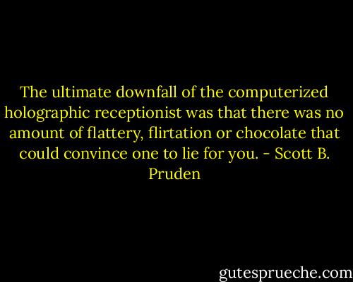 The ultimate downfall of the computerized holographic receptionist was that there was no amount of flattery, flirtation or chocolate that could convince one to lie for you. - Scott B. Pruden