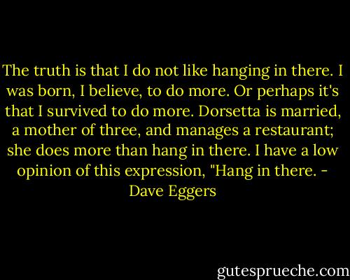 The truth is that I do not like hanging in there. I was born, I believe, to do more. Or perhaps it's that I survived to do more. Dorsetta is married, a mother of three, and manages a restaurant; she does more than hang in there. I have a low opinion of this expression, "Hang in there. - Dave Eggers