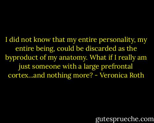 I did not know that my entire personality, my entire being, could be discarded as the byproduct of my anatomy. What if I really am just someone with a large prefrontal cortex...and nothing more? - Veronica Roth