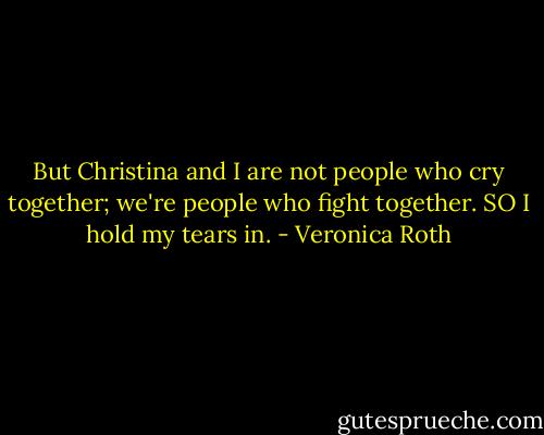 But Christina and I are not people who cry together; we're people who fight together. SO I hold my tears in. - Veronica Roth