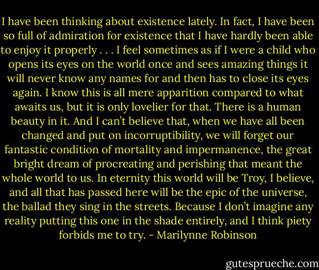I have been thinking about existence lately. In fact, I have been so full of admiration for existence that I have hardly been able to enjoy it properly . . . I feel sometimes as if I were a child who opens its eyes on the world once and sees amazing things it will never know any names for and then has to close its eyes again. I know this is all mere apparition compared to what awaits us, but it is only lovelier for that. There is a human beauty in it. And I can’t believe that, when we have all been changed and put on incorruptibility, we will forget our fantastic condition of mortality and impermanence, the great bright dream of procreating and perishing that meant the whole world to us. In eternity this world will be Troy, I believe, and all that has passed here will be the epic of the universe, the ballad they sing in the streets. Because I don’t imagine any reality putting this one in the shade entirely, and I think piety forbids me to try. - Marilynne Robinson