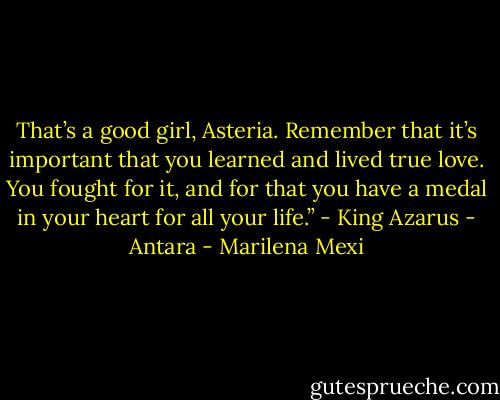 That’s a good girl, Asteria. Remember that it’s important that you learned and lived true love. You fought for it, and for that you have a medal in your heart for all your life.” - King Azarus - Antara - Marilena Mexi