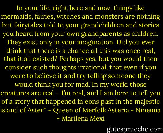 In your life, right here and now, things like mermaids, fairies, witches and monsters are nothing but fairytales told to your grandchildren and stories you heard from your own grandparents as children. They exist only in your imagination. Did you ever think that there is a chance all this was once real, that it all existed? Perhaps yes, but you would then consider such thoughts irrational, that even if you were to believe it and try telling someone they would think you for mad. In my world those creatures are real – I’m real, and I am here to tell you of a story that happened in eons past in the majestic island of Aster." - Queen of Merfolk Asteria - Ninemia - Marilena Mexi