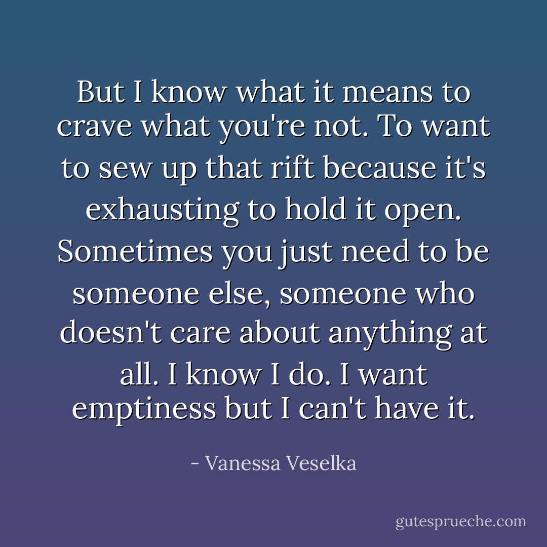 But I know what it means to crave what you're not. To want to sew up that rift because it's exhausting to hold it open. Sometimes you just need to be someone else, someone who doesn't care about anything at all. I know I do. I want emptiness but I can't have it. - Vanessa Veselka