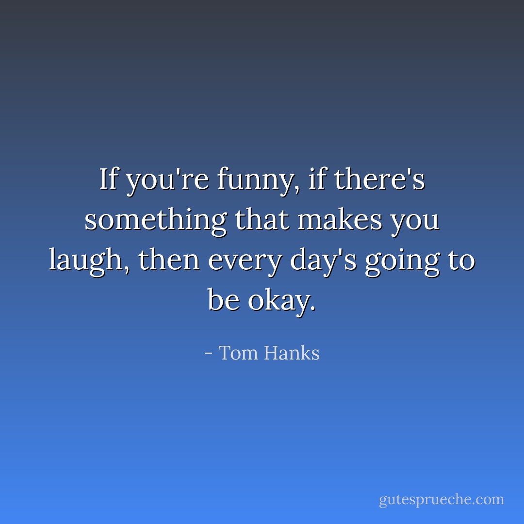 If you're funny, if there's something that makes you laugh, then every day's going to be okay. - Tom Hanks