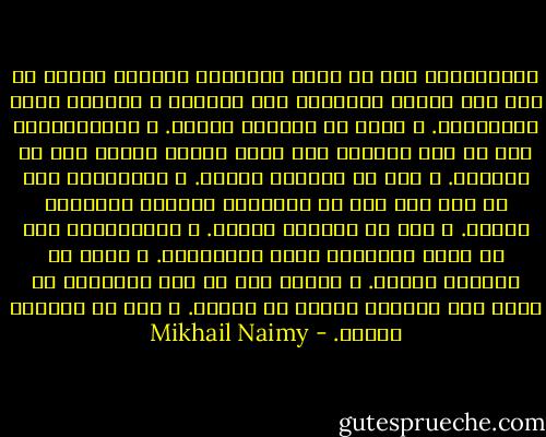 فكِّــروا كما لو كانت أفكاركم منقوشة بأحرف من نار على صفيحة الجَلَد حيث تبصرها و تقرأها جميع الكائنات. و إنها في الواقع لكذلك.<br />و تكلَّــموا كما لو كان العالم كله أذنا واحدة مصغية إلى ما تقولون. و إنه في الواقع لكذلك.<br />و اعمــلوا كما لو كان كلّ عمل من أعمالكم سيرتدّ بنتيجته إليكم. و إنه في الواقع لكذلك.<br />و تمــنُّوا كما لو كنتم الأمنية التي تتمنّـون. و إنكم في الواقع لكذلك.<br />و احيوا كما لو كان ربُّـكم في حاجة إلى حياتكم ليحيا هو حياته. و إنه في الواقع لكذلك. - Mikhail Naimy
