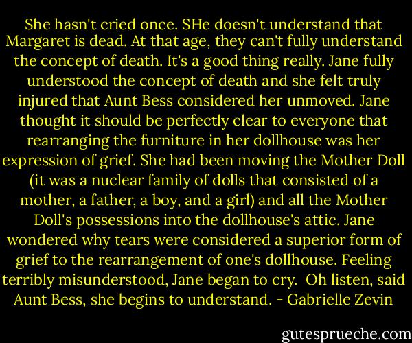 She hasn't cried once. SHe doesn't understand that Margaret is dead. At that age, they can't fully understand the concept of death. It's a good thing really.<br />Jane fully understood the concept of death and she felt truly injured that Aunt Bess considered her unmoved. Jane thought it should be perfectly clear to everyone that rearranging the furniture in her dollhouse was her expression of grief. She had been moving the Mother Doll (it was a nuclear family of dolls that consisted of a mother, a father, a boy, and a girl) and all the Mother Doll's possessions into the dollhouse's attic. Jane wondered why tears were considered a superior form of grief to the rearrangement of one's dollhouse.<br />Feeling terribly misunderstood, Jane began to cry. <br />Oh listen, said Aunt Bess, she begins to understand. - Gabrielle Zevin