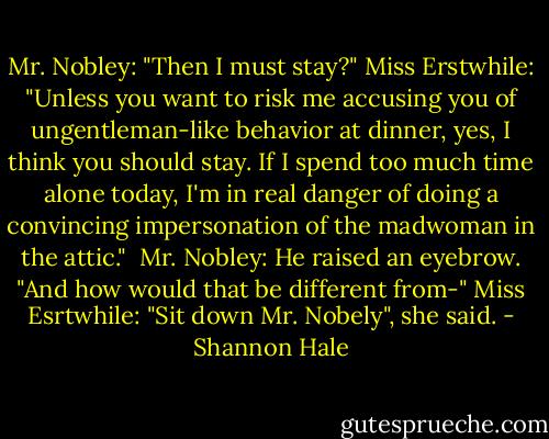 Mr. Nobley: "Then I must stay?"<br />Miss Erstwhile: "Unless you want to risk me accusing you of ungentleman-like behavior at dinner, yes, I think you should stay. If I spend too much time alone today, I'm in real danger of doing a convincing impersonation of the madwoman in the attic." <br />Mr. Nobley: He raised an eyebrow. "And how would that be different from-"<br />Miss Esrtwhile: "Sit down Mr. Nobely", she said. - Shannon Hale