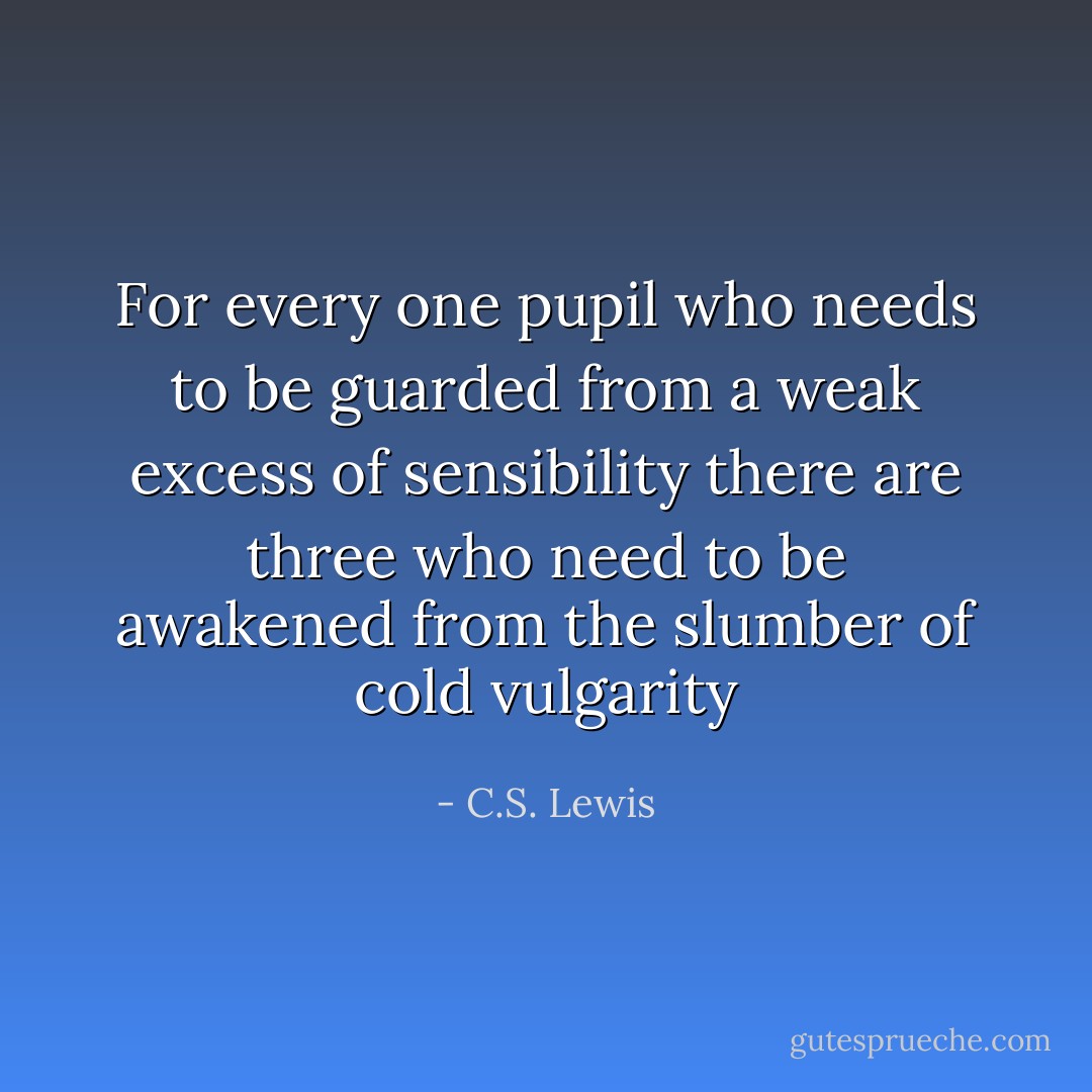 For every one pupil who needs to be guarded from a weak excess of sensibility there are three who need to be awakened from the slumber of cold vulgarity - C.S. Lewis