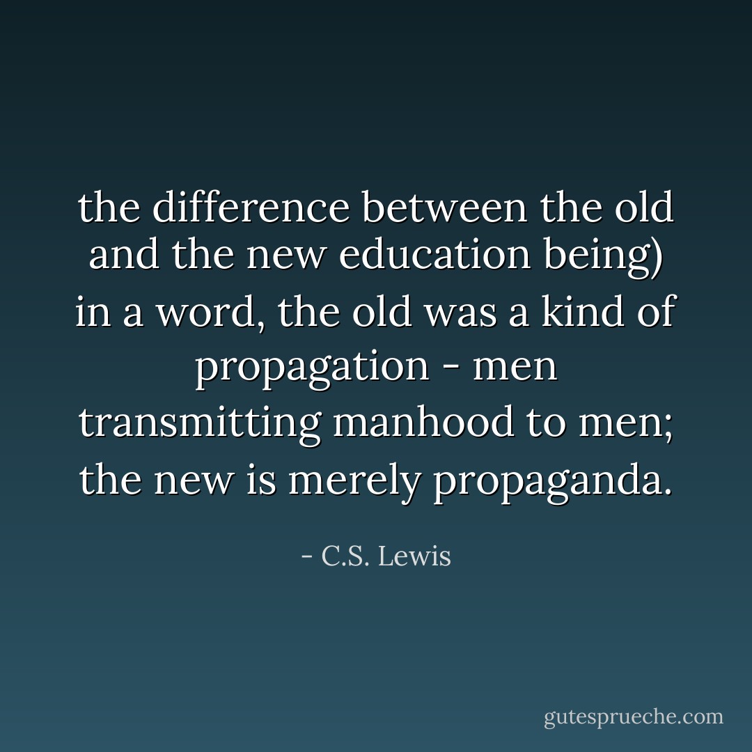 the difference between the old and the new education being) in a word, the old was a kind of propagation - men transmitting manhood to men; the new is merely propaganda. - C.S. Lewis