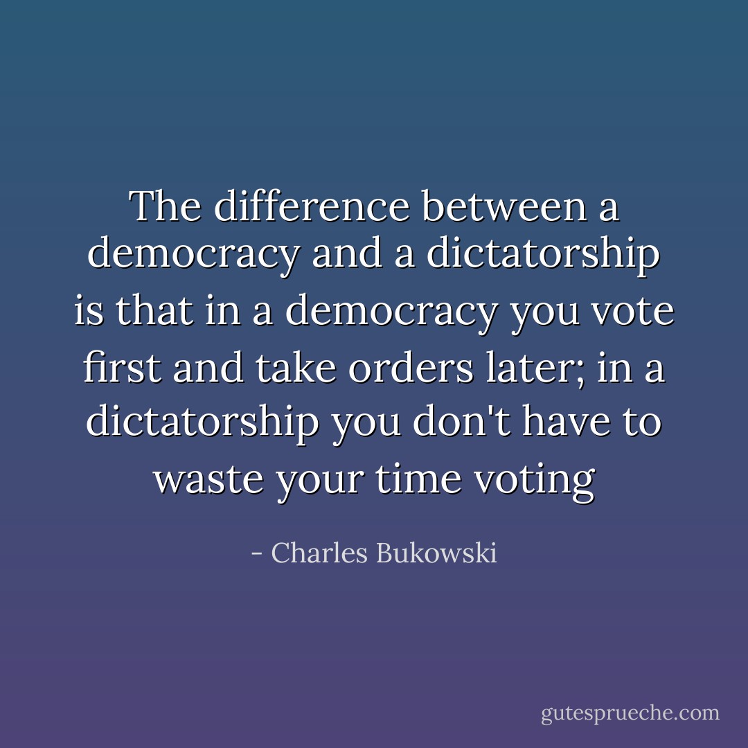 The difference between a democracy and a dictatorship is that in a democracy you vote first and take orders later; in a dictatorship you don't have to waste your time voting - Charles Bukowski