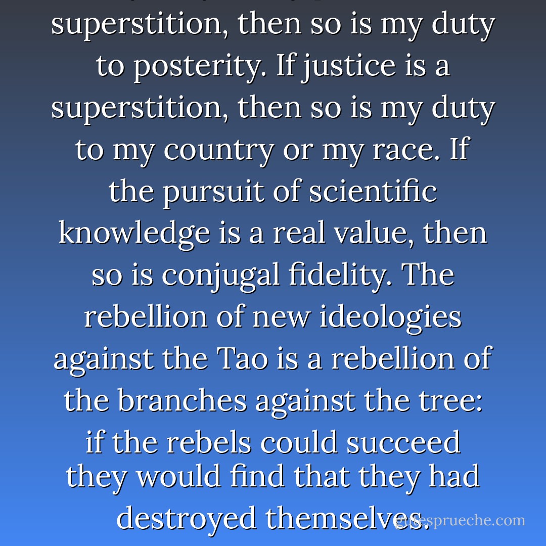 If my duty to my parents is a superstition, then so is my duty to posterity. If justice is a superstition, then so is my duty to my country or my race. If the pursuit of scientific knowledge is a real value, then so is conjugal fidelity. The rebellion of new ideologies against the Tao is a rebellion of the branches against the tree: if the rebels could succeed they would find that they had destroyed themselves. - C.S. Lewis