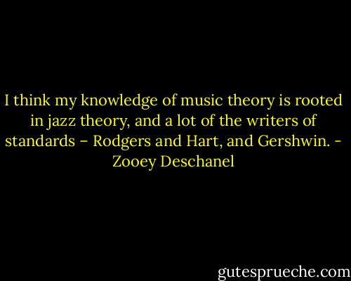 I think my knowledge of music theory is rooted in jazz theory, and a lot of the writers of standards – Rodgers and Hart, and Gershwin. - Zooey Deschanel