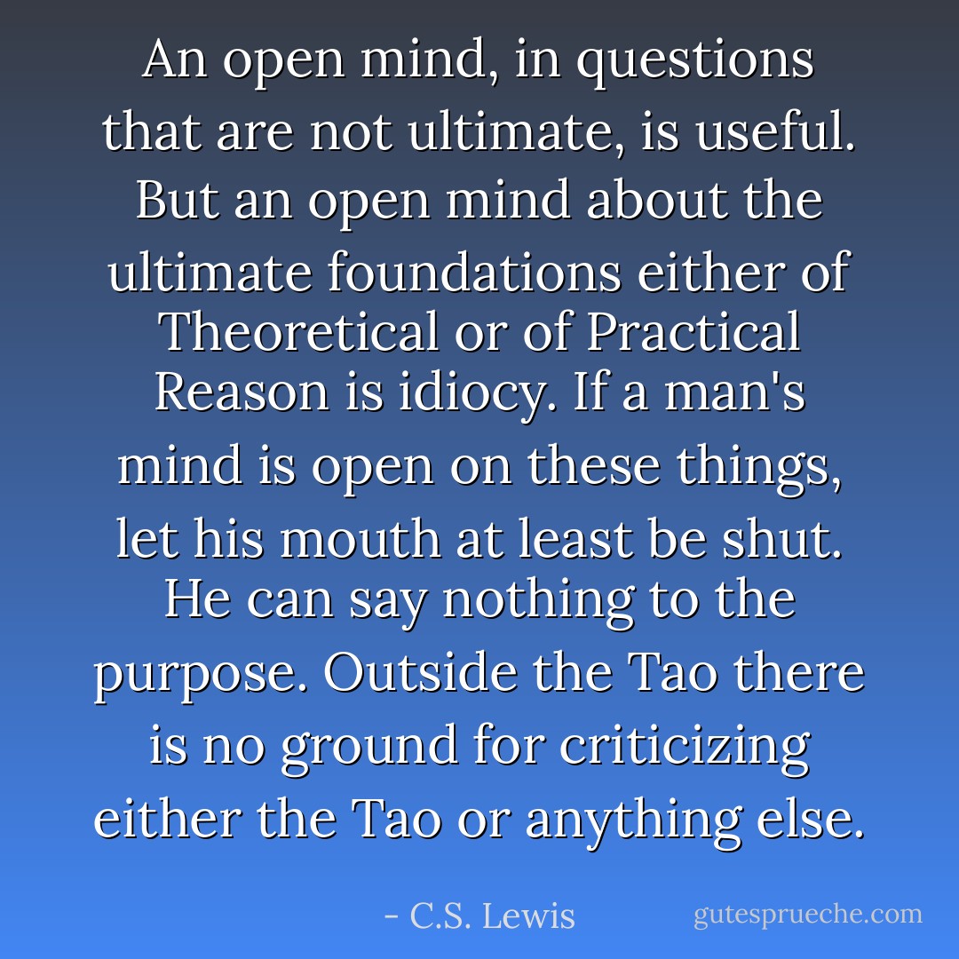 An open mind, in questions that are not ultimate, is useful. But an open mind about the ultimate foundations either of Theoretical or of Practical Reason is idiocy. If a man's mind is open on these things, let his mouth at least be shut. He can say nothing to the purpose. Outside the Tao there is no ground for criticizing either the Tao or anything else. - C.S. Lewis