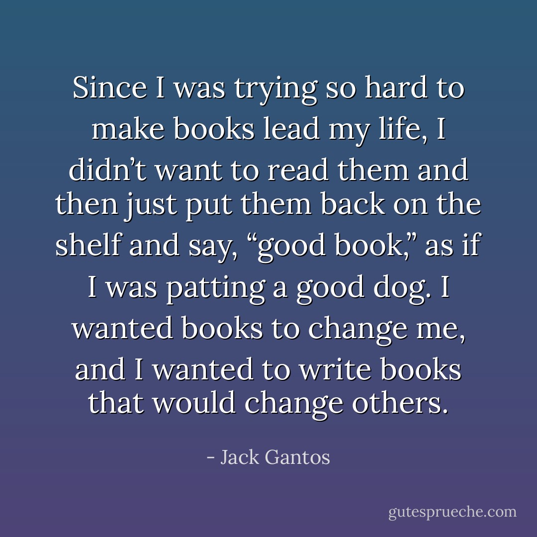 Since I was trying so hard to make books lead my life, I didn’t want to read them and then just put them back on the shelf and say, “good book,” as if I was patting a good dog. I wanted books to change me, and I wanted to write books that would change others. - Jack Gantos