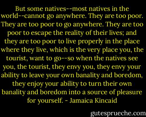 But some natives--most natives in the world--cannot go anywhere. They are too poor. They are too poor to go anywhere. They are too poor to escape the reality of their lives; and they are too poor to live properly in the place where they live, which is the very place you, the tourist, want to go--so when the natives see you, the tourist, they envy you, they envy your ability to leave your own banality and boredom, they enjoy your ability to turn their own banality and boredom into a source of pleasure for yourself. - Jamaica Kincaid